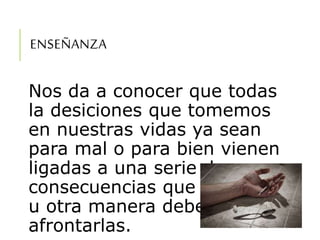 ENSEÑANZA
Nos da a conocer que todas
la desiciones que tomemos
en nuestras vidas ya sean
para mal o para bien vienen
ligadas a una serie de
consecuencias que de una
u otra manera debemos
afrontarlas.
 