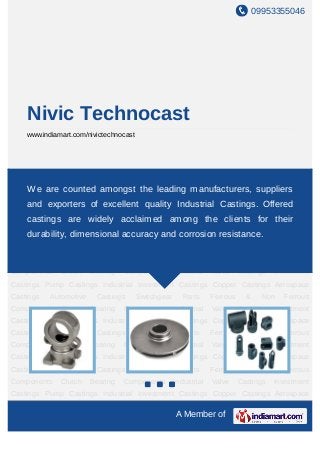 09953355046




    Nivic Technocast
    www.indiamart.com/nivictechnocast




Investment    Castings     Pump     Castings   Industrial       Investment     Castings    Copper
Castings Aerospace Castings Automotive leading manufacturers, Ferrous & Non
     We are counted amongst the Castings Switchgear Parts suppliers
Ferrous Components Clutch Bearing Components Industrial Valve Castings Investment
    and exporters of excellent quality Industrial Castings. Offered
Castings Pump Castings Industrial Investment Castings Copper Castings Aerospace
    castings are widely acclaimed among the clients for their
Castings  Automotive Castings Switchgear Parts Ferrous & Non Ferrous
Components Clutch Bearing accuracy and corrosion resistance.
   durability, dimensional Components Industrial Valve Castings                         Investment
Castings Pump Castings Industrial Investment Castings Copper Castings Aerospace
Castings     Automotive    Castings     Switchgear      Parts     Ferrous      &     Non   Ferrous
Components     Clutch     Bearing   Components       Industrial   Valve      Castings   Investment
Castings Pump Castings Industrial Investment Castings Copper Castings Aerospace
Castings     Automotive    Castings     Switchgear      Parts     Ferrous      &     Non   Ferrous
Components     Clutch     Bearing   Components       Industrial   Valve      Castings   Investment
Castings Pump Castings Industrial Investment Castings Copper Castings Aerospace
Castings     Automotive    Castings     Switchgear      Parts     Ferrous      &     Non   Ferrous
Components     Clutch     Bearing   Components       Industrial   Valve      Castings   Investment
Castings Pump Castings Industrial Investment Castings Copper Castings Aerospace
Castings     Automotive    Castings     Switchgear      Parts     Ferrous      &     Non   Ferrous
Components     Clutch     Bearing   Components       Industrial   Valve      Castings   Investment
Castings Pump Castings Industrial Investment Castings Copper Castings Aerospace

                                                     A Member of
 