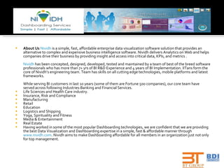 About Us   Nividh  is a simple, fast, affordable enterprise data visualization software solution that provides an alternative to complex and expensive business intelligence software. Nividh delivers Analytics on Web and helps companies drive their business by providing insight and access into critical data, KPIs, and metrics .  Nividh  has been concepted, designed, developed, tested and maintained by a team of best of the breed software professionals who has more than 7+ yrs of BI R&D Experience and 4 years of BI Implementation. IITans form the core of Nividh’s engineering team. Team has skills on all cutting edge technologies, mobile platforms and latest frameworks.  While serving BI customers in last 10 years (some of them are Fortune 500 companies), our core team have served across following Industries:Banking and Financial Services. Life Sciences and Health Care industry. Insurance, Risk and Compliance Manufacturing Retail Education Logistics and Shipping Yoga, Spirituality and Fitness Media & Entertainment Real Estate Having worked in some of the most popular Dashboarding technologies, we are confident that we are providing the best Data Visualization and Dashboarding expertise in a simple, fast & affordable manner through  www.nividh.com . Nividh aims to make Dashboarding affordable for all members in an organization just not only for top management. 