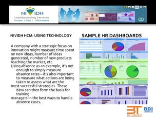 NIVIDH HCM: USING TECHNOLOGY A company with a strategic focus on innovation might measure time spent on new ideas, number of ideas generated, number of new products reaching the market, etc. Using absence as an example, it’s not enough to simply measure absence rates – it’s also important to measure what actions are being taken to assess what are the most successful strategies. These data can then form the basis for training managers in the best ways to handle absence cases.  SAMPLE HR DASHBOARDS 