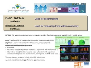 Profit* – Staff Costs   Staff Costs Profit* – HCM Costs HCM Costs HC ROI (%) measures the return on investment for funds a company spends on its employees... Profit*  - level depends on the particular industry and the accounting principles Staff Costs  = salaries incl. social and health insurance, employee benefits Human Capital Management (HCM) Costs = Staff Costs + HCM Direct Costs (HR department overhead i.e. equipment, HRIS maintenance...) + HCM Indirect Costs (HR related costs not under full control of HR department i.e. recruitment agencies and advertisements, training costs, health & safety costs, ...) The most advances companies include other HCM related costs e.g. costs related to conducting performance appraisal process . Used for benchmarking Used for measuring trend within a company 