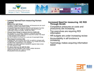 Lessons learned from measuring Human Capital Measure the right things it‘s easy to measure the wrong things ;  just because we can count something, doesn‘t mean that it counts companies frequently measure time and cost because it is easy to get these data; it‘s harder to develop measures for such meaningful criteria as quality, results and value Choose fewer things to measure but do a better job the tendency is: if it moves, measure it, because someone, somewhere, someday might want to know the number; the result is data paralysis and confusion the art of metrics is to focus on a core set of meaningful things Move beyond summary data a statistic like „our turnover rate is 9 % “ is useful to compare with competitors, but it could be more useful if, e.g. it looks at turnover by talent level, department, or by manager averages can mask significant variations; segment data to look for more specific things It‘s  about  what you do with the data metrics are only valuable if they result in better decisions gathering data that isn‘t used is a waste of everyone‘s time and patience Increased Need for measuring  HC ROI Through Nividh Competitive pressures on costs and productivity are increasing Top executives are requiring ROI information HR budgets are under increasing review Accountability in all functions is increasing Technology makes acquiring information easier 