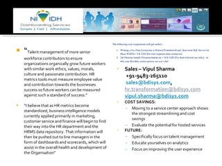 “ Talent management of more senior workforce contributors to ensure organizations organically grow future workers with similar work ethics, values, morals, culture and passionate contribution. HR metrics tools must measure employee value and contribution towards the businesses success so future workers can be measured against such a standard of success.” “ I believe that as HR metrics become standardized, business intelligence models currently applied primarily in marketing, customer service and finance will begin to find their way into the HR department and the HRMS data repository. That information will then be pushed out to line managers in the form of dashboards and scorecards, which will assist in the overall health and development of the Organisation” Sales – Vipul Sharma  +91-9483-265110         [email_address] ,  [email_address] [email_address] COST SAVINGS: Moving to a service center approach shows the strongest streamlining and cost savings Evaluate the potential for hosted services FUTURE:  Specifically focus on talent management Educate yourselves on analytics Focus on improving the user experience 
