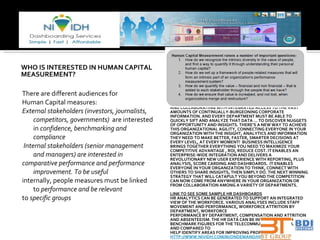 WHO IS INTERESTED IN HUMAN CAPITAL MEASUREMENT? There are different audiences for Human Capital measures: External stakeholders (investors, journalists, competitors, governments)  are interested in  confidence, benchmarking and compliance Internal stakeholders (senior management and managers) are interested in  comparative performance and performance improvement. To be useful internally, people measures must be linked to  performance and be relevant to  specific groups T TO SUCCEED, ALL YOUR DEPARTMENTS HAVE TO BE CONNECTED AND COLLABORATING WITH INTEGRATED ACCESS TO THE VAST AMOUNTS OF CONTINUALLY-BURGEONING CORPORATE INFORMATION. AND EVERY DEPARTMENT MUST BE ABLE TO QUICKLY SIFT AND ANALYZE THAT DATA … TO DISCOVER NUGGETS OF OPPORTUNITY AND INSIGHTS. THERE’S A NEW WAY TO ACHIEVE THIS ORGANIZATIONAL AGILITY, CONNECTING EVERYONE IN YOUR ORGANIZATION WITH THE INSIGHT, ANALYTICS AND INFORMATION THEY NEED TO MAKE BETTER, FASTER, SMARTER DECISIONS AT EVERY LEVEL, AT EVERY MOMENT!  BUSINESS INTELLIGENCE BRINGS TOGETHER EVERYTHING YOU NEED TO MAXIMIZE YOUR COMPETITIVE ADVANTAGE , ROI, REDUCE COST. IT ENABLES AN ENTERPRISE-WIDE INTEGRATION AND DELIVERS A REVOLUTIONARY NEW USER EXPERIENCE WITH REPORTING, PLUS ANALYSIS, SCORE CARDING AND DASHBOARDS.  IT ENABLES EVERYONE IN YOUR ORGANIZATION TO THINK, CONNECT WITH OTHERS TO SHARE INSIGHTS, THEN SIMPLY DO. THE NEXT WINNING STRATEGY THAT WILL CATAPULT YOU BEYOND THE COMPETITION CAN NOW COME FROM ANYWHERE IN YOUR ORGANIZATION OR FROM COLLABORATION AMONG A VARIETY OF DEPARTMENTS.   LINK TO SEE SOME SAMPLE HR DASHBOARDS   HR ANALYTICS CAN BE GENERATED TO SUPPORT AN INTEGRATED VIEW OF THE WORKFORCE. VARIOUS ANALYSES INCLUDE STAFF MOVEMENT AND PERFORMANCE, WORKFORCE ATTRITION BY DEPARTMENT, WORKFORCE  PERFORMANCE BY DEPARTMENT, COMPENSATION AND ATTRITION AND ABSENTEEISM. THE HR DATA CAN BE INTEGRATED WITH BENCHMARK FIGURES FOR THE TELECOMMUNICATIONS INDUSTRY AND COMPARED TO  HELP IDENTIFY AREAS FOR IMPROVING PROFITABILITY HTTP://WWW.NIVIDH.COM/BI/ONDEMAND/HRM-BI.JSP 