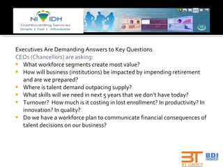 Executives Are Demanding Answers to Key Questions CEOs (Chancellors) are asking: What workforce segments create most value? How will business (institutions) be impacted by impending retirement and are we prepared? Where is talent demand outpacing supply? What skills will we need in next 5 years that we don’t have today? Turnover?  How much is it costing in lost enrollment? In productivity? In innovation? In quality? Do we have a workforce plan to communicate financial consequences of talent decisions on our business? 