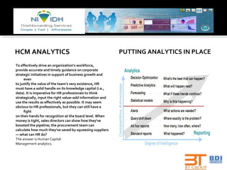 HCM ANALYTICS To effectively drive an organization’s workforce, provide accurate and timely guidance on corporate strategic initiatives in support of business growth and even to justify the value of the team’s very existence, HR must have a solid handle on its knowledge capital (i.e., data). It is imperative for HR professionals to think strategically, input the right value–add information and use the results as effectively as possible. It may seem obvious to HR professionals, but they can still have a fight on their hands for recognition at the board level. When money is tight, sales directors can show how they’ve boosted the pipeline; the procurement team can calculate how much they’ve saved by squeezing suppliers —  what can HR do? The answer is Human Capital Management analytics. PUTTING ANALYTICS IN PLACE 