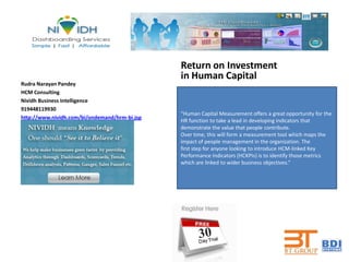 Return on Investment
                                               in Human Capital
Rudra Narayan Pandey
HCM Consulting
Nividh Business Intelligence
919448119930
                                               “Human Capital Measurement offers a great opportunity for the
http://www.nividh.com/bi/ondemand/hrm-bi.jsp
                                               HR function to take a lead in developing indicators that
                                               demonstrate the value that people contribute.
                                               Over time, this will form a measurement tool which maps the
                                               impact of people management in the organization. The
                                               first step for anyone looking to introduce HCM-linked Key
                                               Performance Indicators (HCKPIs) is to identify those metrics
                                               which are linked to wider business objectives.”
 