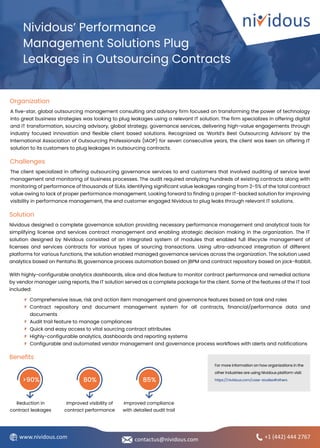 For more information on how organizations in the
other industries are using Nividous platform visit:
https://nividous.com/case-studies#others
A five-star, global outsourcing management consulting and advisory firm focused on transforming the power of technology
into great business strategies was looking to plug leakages using a relevant IT solution. The firm specializes in offering digital
and IT transformation, sourcing advisory, global strategy, governance services, delivering high-value engagements through
industry focused innovation and flexible client based solutions. Recognized as ‘World’s Best Outsourcing Advisors’ by the
International Association of Outsourcing Professionals (IAOP) for seven consecutive years, the client was keen on offering IT
solution to its customers to plug leakages in outsourcing contracts.
Nividous’ Performance
Management Solutions Plug
Leakages in Outsourcing Contracts
Organization
Challenges
The client specialized in offering outsourcing governance services to end customers that involved auditing of service level
management and monitoring of business processes. The audit required analyzing hundreds of existing contracts along with
monitoring of performance of thousands of SLAs. Identifying significant value leakages ranging from 2-5% of the total contract
value owing to lack of proper performance management. Looking forward to finding a proper IT-backed solution for improving
visibility in performance management, the end customer engaged Nividous to plug leaks through relevant IT solutions.
+1 (442) 444 2767
Solution
Nividous designed a complete governance solution providing necessary performance management and analytical tools for
simplifying license and services contract management and enabling strategic decision making in the organization. The IT
solution designed by Nividous consisted of an integrated system of modules that enabled full lifecycle management of
licenses and services contracts for various types of sourcing transactions. Using ultra-advanced integration of different
platforms for various functions, the solution enabled managed governance services across the organization. The solution used
analytics based on Pentaho BI, governance process automation based on jBPM and contract repository based on jack-Rabbit.
With highly-configurable analytics dashboards, slice and dice feature to monitor contract performance and remedial actions
by vendor manager using reports, the IT solution served as a complete package for the client. Some of the features of the IT tool
included:
Benefits
Reduction in
contract leakages
>90%
Improved visibility of
contract performance
80%
Improved compliance
with detailed audit trail
85%
Comprehensive issue, risk and action item management and governance features based on task and roles
Contract repository and document management system for all contracts, financial/performance data and
documents
Audit trail feature to manage compliances
Quick and easy access to vital sourcing contract attributes
Highly-configurable analytics, dashboards and reporting systems
Configurable and automated vendor management and governance process workflows with alerts and notifications
contactus@nividous.com
www.nividous.com
 