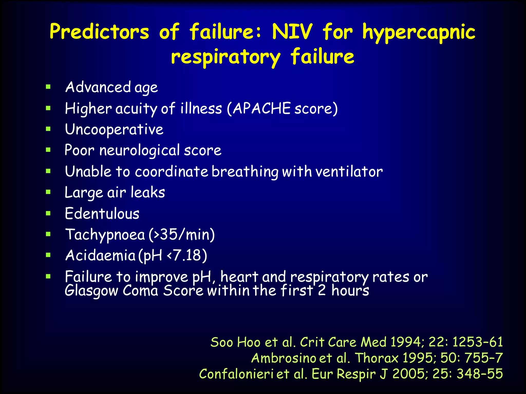 Predictors of failure: NIV for hypercapnic
respiratory failure
 Advanced age
 Higher acuity of illness (APACHE score)
 Uncooperative
 Poor neurological score
 Unable to coordinate breathing with ventilator
 Large air leaks
 Edentulous
 Tachypnoea (>35/min)
 Acidaemia (pH <7.18)
 Failure to improve pH, heart and respiratory rates or
Glasgow Coma Score within the first 2 hours
Soo Hoo et al. Crit Care Med 1994; 22: 1253–61
Ambrosino et al. Thorax 1995; 50: 755–7
Confalonieri et al. Eur Respir J 2005; 25: 348–55
 