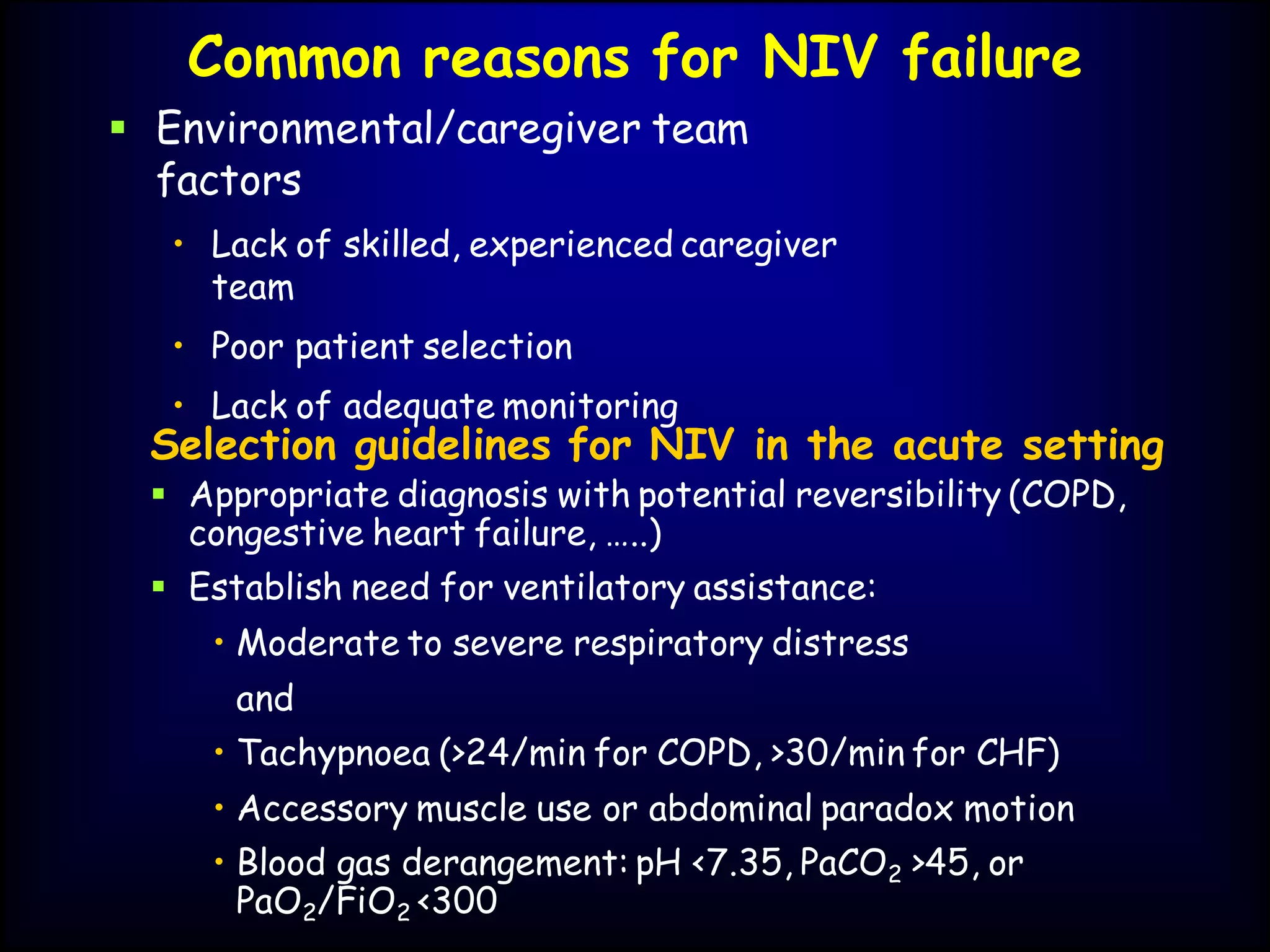 Common reasons for NIV failure
 Environmental/caregiver team
factors
• Lack of skilled, experienced caregiver
team
• Poor patient selection
• Lack of adequate monitoring
Selection guidelines for NIV in the acute setting
 Appropriate diagnosis with potential reversibility (COPD,
congestive heart failure, …..)
 Establish need for ventilatory assistance:
• Moderate to severe respiratory distress
and
• Tachypnoea (>24/min for COPD, >30/min for CHF)
• Accessory muscle use or abdominal paradox motion
• Blood gas derangement: pH <7.35, PaCO2 >45, or
PaO2/FiO2 <300
 