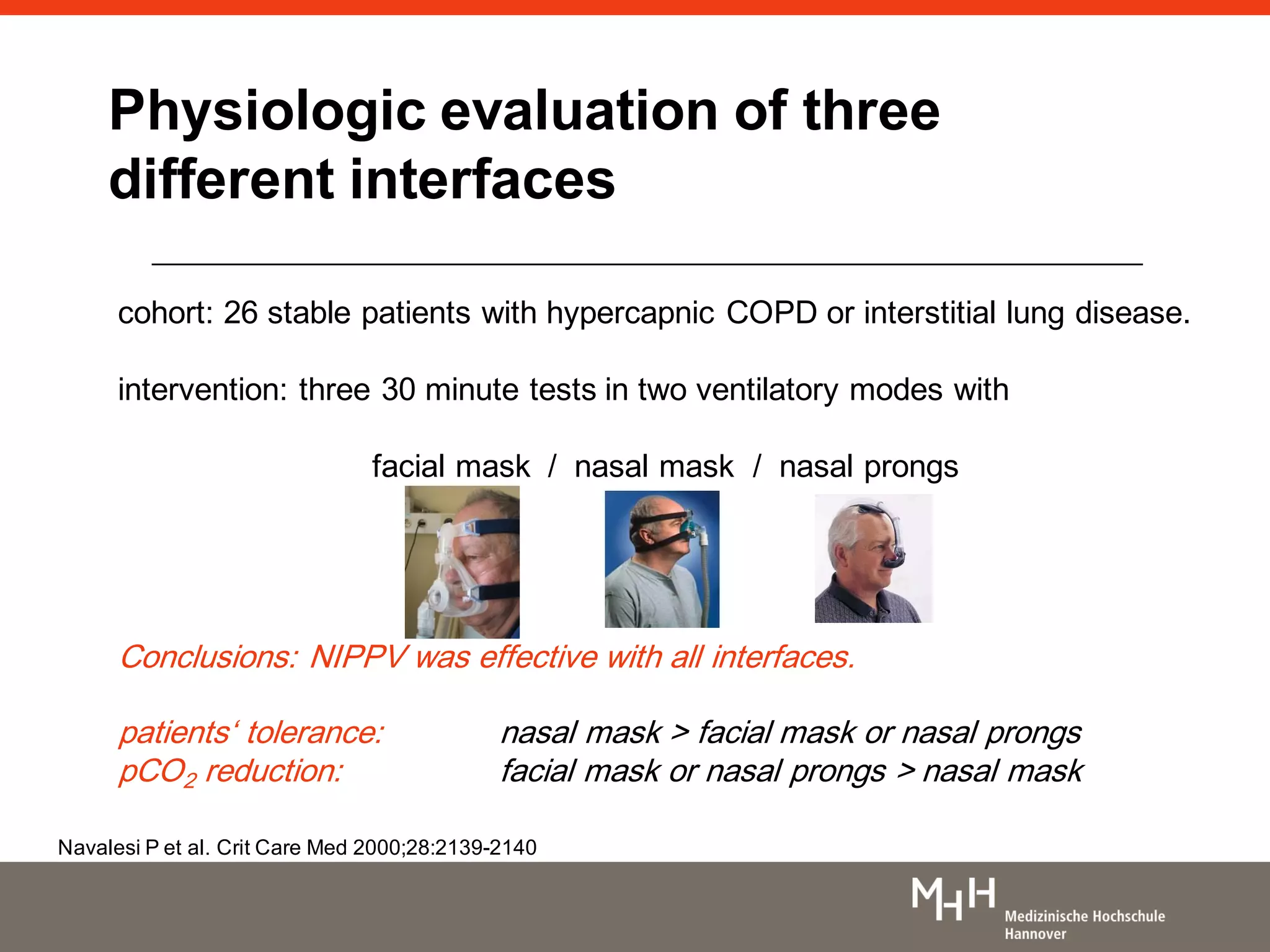 Physiologic evaluation of three
different interfaces
cohort: 26 stable patients with hypercapnic COPD or interstitial lung disease.
intervention: three 30 minute tests in two ventilatory modes with
facial mask / nasal mask / nasal prongs
Conclusions: NIPPV was effective with all interfaces.
patients„ tolerance: nasal mask > facial mask or nasal prongs
pCO2 reduction: facial mask or nasal prongs > nasal mask
Navalesi P et al. Crit Care Med 2000;28:2139-2140
 