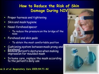 How to Reduce the Risk of Skin
Damage During NIV
 Proper harness and tightening
 Skin and mask hygiene
ava S et al. Respiratory Care 2009;54:71-82
 Nasal-forehead spacer
• To reduce the pressure on the bridge of the
nose
 Forehead and skin pads
• To obtain the most comfortable position
 Cushioning system between mask prong and
forehead
 Remove patient’s dentures when making
impression for moulded mask
 In home care, replace the mask according
to the patient’s daily use
 