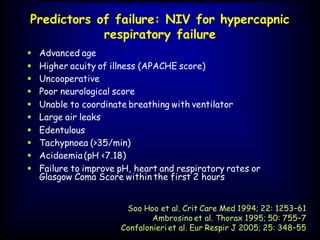 Predictors of failure: NIV for hypercapnic
respiratory failure
 Advanced age
 Higher acuity of illness (APACHE score)
 Uncooperative
 Poor neurological score
 Unable to coordinate breathing with ventilator
 Large air leaks
 Edentulous
 Tachypnoea (>35/min)
 Acidaemia (pH <7.18)
 Failure to improve pH, heart and respiratory rates or
Glasgow Coma Score within the first 2 hours
Soo Hoo et al. Crit Care Med 1994; 22: 1253–61
Ambrosino et al. Thorax 1995; 50: 755–7
Confalonieri et al. Eur Respir J 2005; 25: 348–55
 