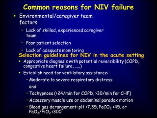 Common reasons for NIV failure
 Environmental/caregiver team
factors
• Lack of skilled, experienced caregiver
team
• Poor patient selection
• Lack of adequate monitoring
Selection guidelines for NIV in the acute setting
 Appropriate diagnosis with potential reversibility (COPD,
congestive heart failure, …..)
 Establish need for ventilatory assistance:
• Moderate to severe respiratory distress
and
• Tachypnoea (>24/min for COPD, >30/min for CHF)
• Accessory muscle use or abdominal paradox motion
• Blood gas derangement: pH <7.35, PaCO2 >45, or
PaO2/FiO2 <300
 