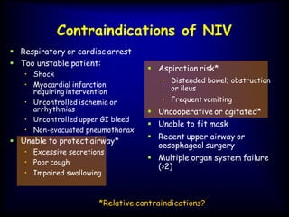 Contraindications of NIV
 Respiratory or cardiac arrest
 Too unstable patient:
• Shock
• Myocardial infarction
requiring intervention
• Uncontrolled ischemia or
arrhythmias
• Uncontrolled upper GI bleed
• Non-evacuated pneumothorax
 Unable to protect airway*
• Excessive secretions
• Poor cough
• Impaired swallowing
*Relative contraindications?
 Aspiration risk*
• Distended bowel; obstruction
or ileus
• Frequent vomiting
 Uncooperative or agitated*
 Unable to fit mask
 Recent upper airway or
oesophageal surgery
 Multiple organ system failure
(>2)
 