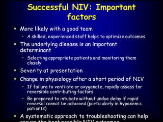 Successful NIV: Important
factors
 More likely with a good team
• A skilled, experienced staff helps to optimize outcomes
 The underlying disease is an important
determinant
• Selecting appropriate patients and monitoring them
closely
 Severity at presentation
 Change in physiology after a short period of NIV
• If failure to ventilate or oxygenate, rapidly assess for
reversible contributing factors
• Be prepared to intubate without undue delay if rapid
reversal cannot be achieved (particularly in hypoxemic
patients)
 A systematic approach to troubleshooting can help
 