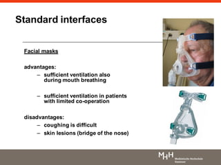 Standard interfaces
Facial masks
advantages:
– sufficient ventilation also
during mouth breathing
– sufficient ventilation in patients
with limited co-operation
disadvantages:
– coughing is difficult
– skin lesions (bridge of the nose)
 