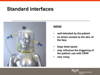 helmet
• well tolerated by the patient
• no direct contact to the skin of
the face
• large dead space
• may influence the triggering of
the patient; use with CPAP
• very noisy
Standard interfaces
 