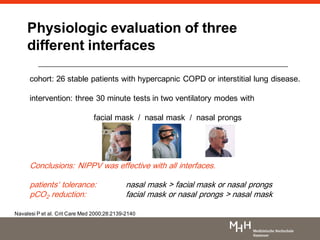Physiologic evaluation of three
different interfaces
cohort: 26 stable patients with hypercapnic COPD or interstitial lung disease.
intervention: three 30 minute tests in two ventilatory modes with
facial mask / nasal mask / nasal prongs
Conclusions: NIPPV was effective with all interfaces.
patients„ tolerance: nasal mask > facial mask or nasal prongs
pCO2 reduction: facial mask or nasal prongs > nasal mask
Navalesi P et al. Crit Care Med 2000;28:2139-2140
 