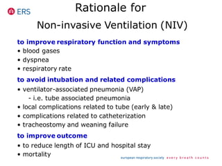 Rationale for
Non-invasive Ventilation (NIV)
to improve respiratory function and symptoms
• blood gases
• dyspnea
• respiratory rate
to avoid intubation and related complications
• ventilator-associated pneumonia (VAP)
- i.e. tube associated pneumonia
• local complications related to tube (early & late)
• complications related to catheterization
• tracheostomy and weaning failure
to improve outcome
• to reduce length of ICU and hospital stay
• mortality
 