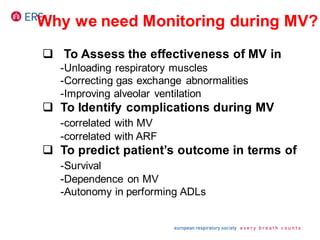 Why we need Monitoring during MV?
 To Assess the effectiveness of MV in
-Unloading respiratory muscles
-Correcting gas exchange abnormalities
-Improving alveolar ventilation
 To Identify complications during MV
-correlated with MV
-correlated with ARF
 To predict patient’s outcome in terms of
-Survival
-Dependence on MV
-Autonomy in performing ADLs
 