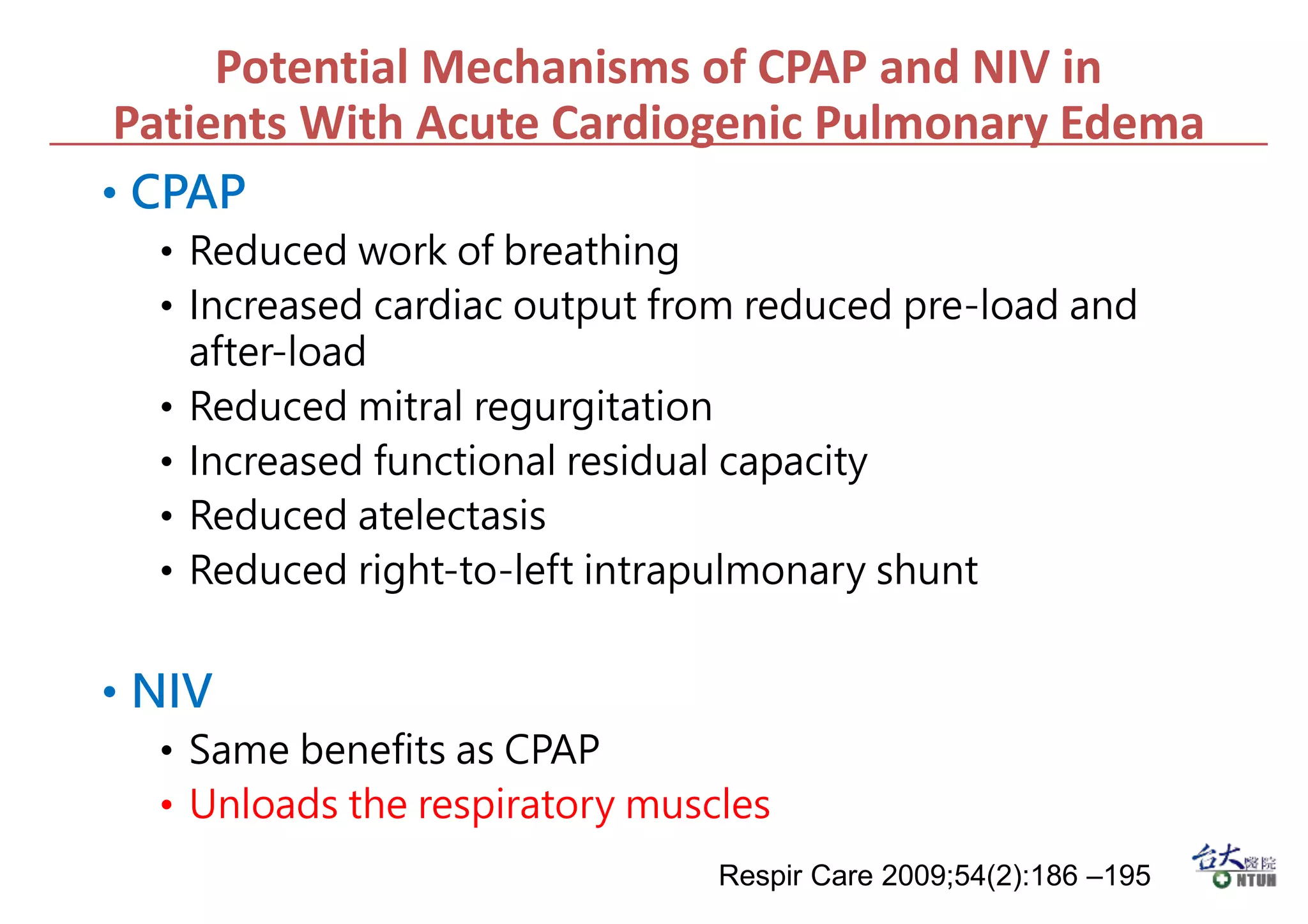 Potential Mechanisms of CPAP and NIV in
Patients With Acute Cardiogenic Pulmonary Edema
• CPAP
• Reduced work of breathing
• Increased cardiac output from reduced pre-load and
after-load
• Reduced mitral regurgitation
• Increased functional residual capacity
• Reduced atelectasis
• Reduced right-to-left intrapulmonary shunt
• NIV
• Same benefits as CPAP
• Unloads the respiratory muscles
Respir Care 2009;54(2):186 –195
 