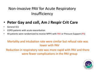 Non-invasive PAV for Acute Respiratory 
Insufficiency 
• Peter Gay and coll, Am J Respir Crit Care 
• General ICU 
• COPD patients with acute exacerbation 
• 44 patients were randomized to receive NPPV with PAV or Pressure Support (PS) 
Mortality and intubation rate were similar but refusal rate was 
lower with PAV 
Reduction in respiratory rate was more rapid with PAV and there 
were fewer complications in the PAV group 
 