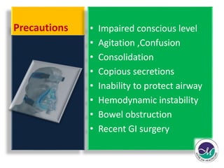 Precautions • Impaired conscious level 
• Agitation ,Confusion 
• Consolidation 
• Copious secretions 
• Inability to protect airway 
• Hemodynamic instability 
• Bowel obstruction 
• Recent GI surgery 
 