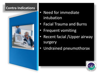 Contra Indications 
• Need for immediate 
intubation 
• Facial Trauma and Burns 
• Frequent vomiting 
• Recent facial /Upper airway 
surgery 
• Undrained pneumothorax 
 