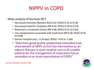 NIPPV in COPD 
Meta-analysis of fourteen RCT 
• Decreased mortality (Relative Risk 0.52; 95%CI 0.35 to 0.76) 
• Decreased need for intubation (RR 0.41; 95%CI 0.33 to 0.53) 
• Reduction in treatment failure (RR 0.48; 95%CI 0.37 to 0.63) 
• Less complications associated with treatment (RR 0.38; 95%CI 0.24 
to 0.60) 
• Shorter hospital stay ( -3.24 days; 95%CI -4.42 to -2.06) 
• “Data from good quality randomised controlled trials 
show benefit of NPPV as first line intervention as an 
adjunct therapy to usual medical care in all suitable 
patients for the management of respiratory failure 
secondary to an acute exacerbation of COPD.” 
Cochrane Database Syst Rev. 2004 
 