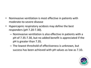 • Noninvasive ventilation is most effective in patients with 
moderate-to-severe disease 
• Hypercapnic respiratory acidosis may define the best 
responders (pH 7.20-7.30). 
– Noninvasive ventilation is also effective in patients with a 
pH of 7.35-7.30, but no added benefit is appreciated if the 
pH is greater than 7.35. 
– The lowest threshold of effectiveness is unknown, but 
success has been achieved with pH values as low as 7.10. 
 