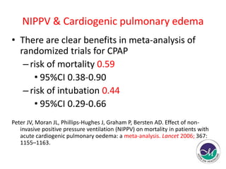 NIPPV & Cardiogenic pulmonary edema 
• There are clear benefits in meta-analysis of 
randomized trials for CPAP 
– risk of mortality 0.59 
• 95%CI 0.38-0.90 
– risk of intubation 0.44 
• 95%CI 0.29-0.66 
Peter JV, Moran JL, Phillips-Hughes J, Graham P, Bersten AD. Effect of non-invasive 
positive pressure ventilation (NIPPV) on mortality in patients with 
acute cardiogenic pulmonary oedema: a meta-analysis. Lancet 2006; 367: 
1155–1163. 
 