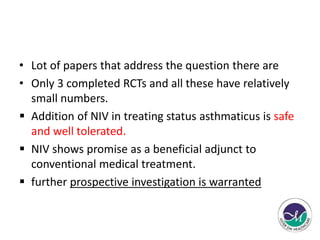 • Lot of papers that address the question there are 
• Only 3 completed RCTs and all these have relatively 
small numbers. 
 Addition of NIV in treating status asthmaticus is safe 
and well tolerated. 
 NIV shows promise as a beneficial adjunct to 
conventional medical treatment. 
 further prospective investigation is warranted 
 