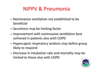 NIPPV & Pneumonia 
– Noninvasive ventilation not established to be 
beneficial 
– Secretions may be limiting factor 
– Improvement with noninvasive ventilation best 
achieved in patients also with COPD 
– Hypercapnic respiratory acidosis may define group 
likely to respond 
– Decrease in intubation rate and mortality may be 
limited to those also with COPD 
 