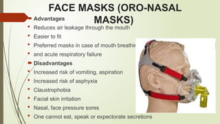FACE MASKS (ORO-NASAL
MASKS)
 Advantages
 Reduces air leakage through the mouth
 Easier to fit
 Preferred masks in case of mouth breathing
 and acute respiratory failure
 Disadvantages
 Increased risk of vomiting, aspiration
 Increased risk of asphyxia
 Claustrophobia
 Facial skin irritation
 Nasal, face pressure sores
 One cannot eat, speak or expectorate secretions
 