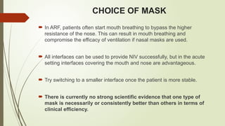 CHOICE OF MASK
 In ARF, patients often start mouth breathing to bypass the higher
resistance of the nose. This can result in mouth breathing and
compromise the efficacy of ventilation if nasal masks are used.
 All interfaces can be used to provide NIV successfully, but in the acute
setting interfaces covering the mouth and nose are advantageous.
 Try switching to a smaller interface once the patient is more stable.
 There is currently no strong scientific evidence that one type of
mask is necessarily or consistently better than others in terms of
clinical efficiency.
 