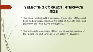 SELECTING CORRECT INTERFACE
SIZE
 The nasal mask should fit just above the junction of the nasal
bone and cartilage, directly at the sides of the both nares and
just below the nose above the upper lip.
 The oronasal mask should fit from just above the junction of
the nasal bone and cartilage to just below the lower lip
 
