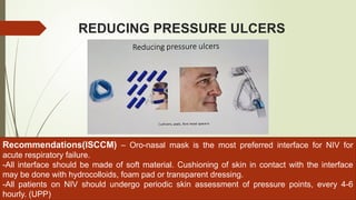 REDUCING PRESSURE ULCERS
Recommendations(ISCCM) – Oro-nasal mask is the most preferred interface for NIV for
acute respiratory failure.
-All interface should be made of soft material. Cushioning of skin in contact with the interface
may be done with hydrocolloids, foam pad or transparent dressing.
-All patients on NIV should undergo periodic skin assessment of pressure points, every 4-6
hourly. (UPP)
 