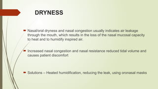 DRYNESS
 Nasal/oral dryness and nasal congestion usually indicates air leakage
through the mouth, which results in the loss of the nasal mucosal capacity
to heat and to humidify inspired air.
 Increased nasal congestion and nasal resistance reduced tidal volume and
causes patient discomfort
 Solutions – Heated humidification, reducing the leak, using oronasal masks
 