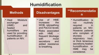 Humidification
Methods
• Heat Moisture
exchanger
(HME) and
heated
humidifiers are
used for providing
humidification in
patients on NIV.
Disadvantages
• Use of HME
increases the
WOB, rebreathing
and PaCO2 levels
• Risks associated
with HME –
frequent blockage
with moist
secretions and
added resistance
to breathing.
**Recommendatio
n
• Humidification is
not routinely
required in
patients on NIV.
However, patients
who complain of
dryness of
respiratory tract,
or thick tenacious
secretions,heated
humidification or
HME may be
considered.
 