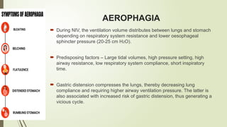 AEROPHAGIA
 During NIV, the ventilation volume distributes between lungs and stomach
depending on respiratory system resistance and lower oesophageal
sphincter pressure (20-25 cm H2O).
 Predisposing factors – Large tidal volumes, high pressure setting, high
airway resistance, low respiratory system compliance, short inspiratory
time.
 Gastric distension compresses the lungs, thereby decreasing lung
compliance and requiring higher airway ventilation pressure. The latter is
also associated with increased risk of gastric distension, thus generating a
vicious cycle.
 
