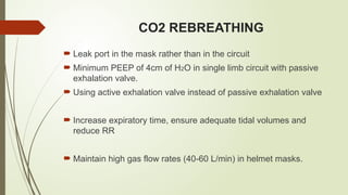 CO2 REBREATHING
 Leak port in the mask rather than in the circuit
 Minimum PEEP of 4cm of H2O in single limb circuit with passive
exhalation valve.
 Using active exhalation valve instead of passive exhalation valve
 Increase expiratory time, ensure adequate tidal volumes and
reduce RR
 Maintain high gas flow rates (40-60 L/min) in helmet masks.
 