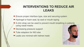 INTERVENTIONS TO REDUCE AIR
LEAKS
 Ensure proper interface type, size and securing system
 Hydrogel or foam seal, lip seal or mouth taping
 A chin strap can be used to prevent mouth breathing in patients
using nasal masks
 Decreasing pressure support
 Tube adapters for NG tube
 Leaks are minimal with helmet mask
 