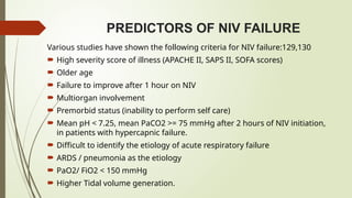 PREDICTORS OF NIV FAILURE
Various studies have shown the following criteria for NIV failure:129,130
 High severity score of illness (APACHE II, SAPS II, SOFA scores)
 Older age
 Failure to improve after 1 hour on NIV
 Multiorgan involvement
 Premorbid status (inability to perform self care)
 Mean pH < 7.25, mean PaCO2 >= 75 mmHg after 2 hours of NIV initiation,
in patients with hypercapnic failure.
 Difficult to identify the etiology of acute respiratory failure
 ARDS / pneumonia as the etiology
 PaO2/ FiO2 < 150 mmHg
 Higher Tidal volume generation.
 