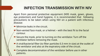 INFECTION TRANSMISSION WITH NIV
Apart from personal protective equipment (N95 mask, gown, gloves,
eye protection) and hand hygiene, it is recommended that following
precautions to be taken when using NIV on a patient with infectious
disease:
 Minimize leaks in the circuit.
 Non-vented face mask, or a helmet – with the best fit to the facial
contour.
 Secure the mask, prior to turning on the ventilator. Turn off the
ventilator before removing the mask.
 A viral/bacterial filter (to filter particles 0.3 mm in size) at the outlet of
the ventilator and also at the expiratory side of the circuit.
 Complete decontamination of the ventilator before use in other
patients.
 