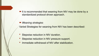  It is recommended that weaning from NIV may be done by a
standardized protocol driven approach.
 Weaning strategies
Varied Strategies for weaning from NIV has been described:
 Stepwise reduction in NIV duration.
 Stepwise reduction in NIV pressure support.
 Immediate withdrawal of NIV after stabilization.
 