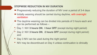 STEPWISE REDUCTION IN NIV DURATION
 Progressively reducing the duration of NIV over a period of 3-4 days
 Initially weaning should be carried during daytime, with overnight
ventilation
 The daytime weaning can be divided into periods of 3 hours each and
can be performed as follows –
 Day 1: NIV 3 hours ON, I hour OFF (except during night period)
 Day 2: NIV 3 hours ON, 2 hours OFF (except during night period)
and
 Day 3 NIV can be used during the night period
 NIV may be discontinued on Day 4 unless continuation is clinically
 