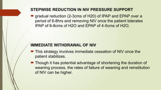 STEPWISE REDUCTION IN NIV PRESSURE SUPPORT
 gradual reduction (2-3cms of H20) of IPAP and EPAP over a
period of 6-8hrs and removing NIV once the patient tolerates
IPAP of 6-8cms of H2O and EPAP of 4-5cms of H2O.
IMMEDIATE WITHDRAWAL OF NIV
 This strategy involves immediate cessation of NIV once the
patient stabilizes.
 Though it has potential advantage of shortening the duration of
weaning process, the rates of failure of weaning and reinstitution
of NIV can be higher.
 