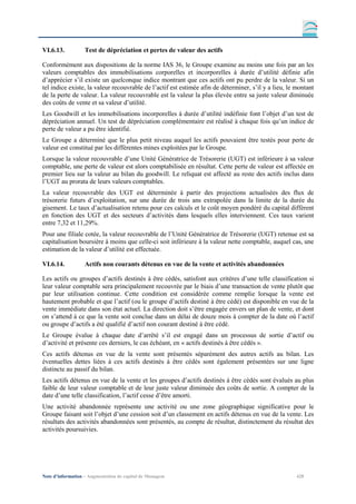 VI.6.13.           Test de dépréciation et pertes de valeur des actifs

Conformément aux dispositions de la norme IAS 36, le Groupe examine au moins une fois par an les
valeurs comptables des immobilisations corporelles et incorporelles à durée d’utilité définie afin
d’apprécier s’il existe un quelconque indice montrant que ces actifs ont pu perdre de la valeur. Si un
tel indice existe, la valeur recouvrable de l’actif est estimée afin de déterminer, s’il y a lieu, le montant
de la perte de valeur. La valeur recouvrable est la valeur la plus élevée entre sa juste valeur diminuée
des coûts de vente et sa valeur d’utilité.
Les Goodwill et les immobilisations incorporelles à durée d’utilité indéfinie font l’objet d’un test de
dépréciation annuel. Un test de dépréciation complémentaire est réalisé à chaque fois qu’un indice de
perte de valeur a pu être identifié.
Le Groupe a déterminé que le plus petit niveau auquel les actifs pouvaient être testés pour perte de
valeur est constitué par les différentes mines exploitées par le Groupe.
Lorsque la valeur recouvrable d’une Unité Génératrice de Trésorerie (UGT) est inférieure à sa valeur
comptable, une perte de valeur est alors comptabilisée en résultat. Cette perte de valeur est affectée en
premier lieu sur la valeur au bilan du goodwill. Le reliquat est affecté au reste des actifs inclus dans
l’UGT au prorata de leurs valeurs comptables.
La valeur recouvrable des UGT est déterminée à partir des projections actualisées des flux de
trésorerie futurs d’exploitation, sur une durée de trois ans extrapolée dans la limite de la durée du
gisement. Le taux d’actualisation retenu pour ces calculs et le coût moyen pondéré du capital diffèrent
en fonction des UGT et des secteurs d’activités dans lesquels elles interviennent. Ces taux varient
entre 7,32 et 11,29%.
Pour une filiale cotée, la valeur recouvrable de l’Unité Génératrice de Trésorerie (UGT) retenue est sa
capitalisation boursière à moins que celle-ci soit inférieure à la valeur nette comptable, auquel cas, une
estimation de la valeur d’utilité est effectuée.

VI.6.14.           Actifs non courants détenus en vue de la vente et activités abandonnées

Les actifs ou groupes d’actifs destinés à être cédés, satisfont aux critères d’une telle classification si
leur valeur comptable sera principalement recouvrée par le biais d’une transaction de vente plutôt que
par leur utilisation continue. Cette condition est considérée comme remplie lorsque la vente est
hautement probable et que l’actif (ou le groupe d’actifs destiné à être cédé) est disponible en vue de la
vente immédiate dans son état actuel. La direction doit s’être engagée envers un plan de vente, et dont
on s’attend à ce que la vente soit conclue dans un délai de douze mois à compter de la date où l’actif
ou groupe d’actifs a été qualifié d’actif non courant destiné à être cédé.
Le Groupe évalue à chaque date d’arrêté s’il est engagé dans un processus de sortie d’actif ou
d’activité et présente ces derniers, le cas échéant, en « actifs destinés à être cédés ».
Ces actifs détenus en vue de la vente sont présentés séparément des autres actifs au bilan. Les
éventuelles dettes liées à ces actifs destinés à être cédés sont également présentées sur une ligne
distincte au passif du bilan.
Les actifs détenus en vue de la vente et les groupes d’actifs destinés à être cédés sont évalués au plus
faible de leur valeur comptable et de leur juste valeur diminuée des coûts de sortie. A compter de la
date d’une telle classification, l’actif cesse d’être amorti.
Une activité abandonnée représente une activité ou une zone géographique significative pour le
Groupe faisant soit l’objet d’une cession soit d’un classement en actifs détenus en vue de la vente. Les
résultats des activités abandonnées sont présentés, au compte de résultat, distinctement du résultat des
activités poursuivies.




Note d’information – Augmentation de capital de Managem                                               428
 