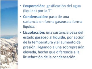Evaporación:  gasificación del agua (liquida) por la T°.Condensación: paso de una sustancia en forma gaseosa a forma líquida.Licuofacción: una sustancia pasa del estado gaseoso al líquido, por acción de la temperatura y el aumento de presión, llegando a una sobrepresión elevada, hecho que diferencia a la licuefacción de la condensación.
